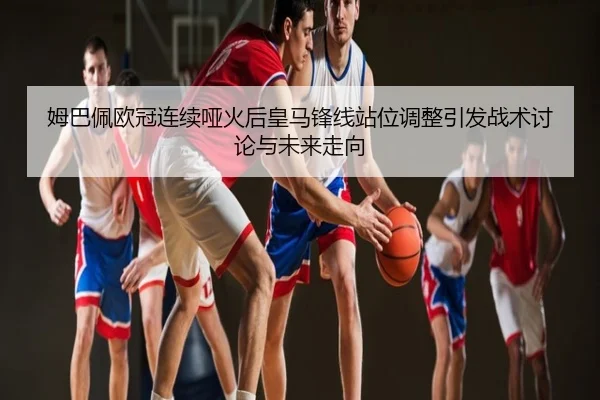 姆巴佩欧冠连续哑火后皇马锋线站位调整引发战术讨论与未来走向