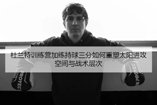 杜兰特训练营加练持球三分如何重塑太阳进攻空间与战术层次