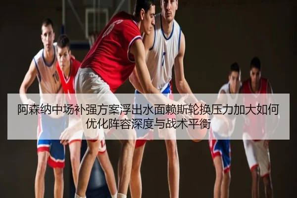 阿森纳中场补强方案浮出水面赖斯轮换压力加大如何优化阵容深度与战术平衡